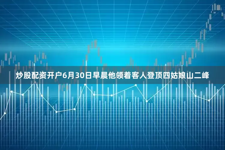 炒股配资开户6月30日早晨他领着客人登顶四姑娘山二峰