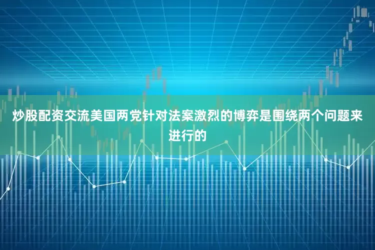 炒股配资交流美国两党针对法案激烈的博弈是围绕两个问题来进行的