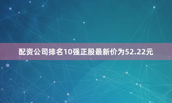 配资公司排名10强正股最新价为52.22元