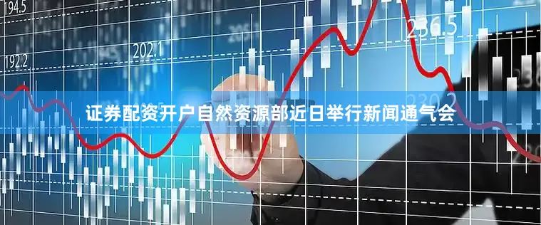 证券配资开户自然资源部近日举行新闻通气会