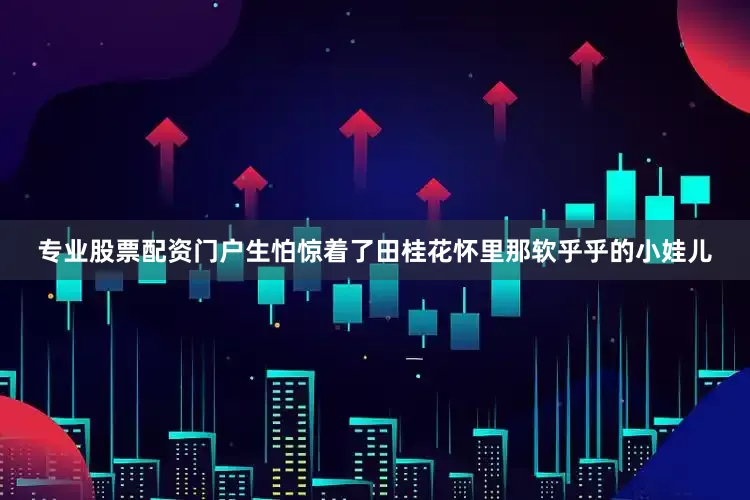 专业股票配资门户生怕惊着了田桂花怀里那软乎乎的小娃儿