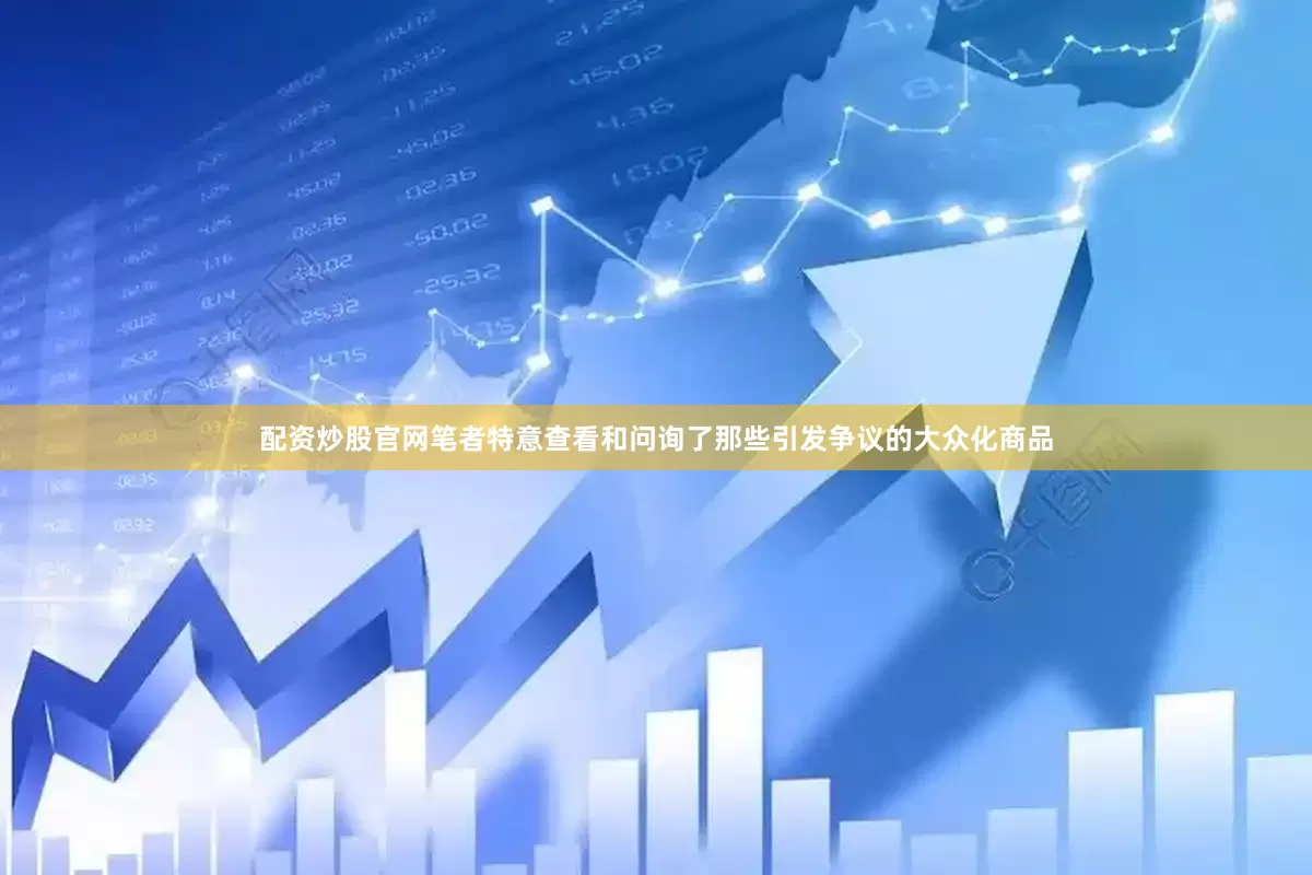 配资炒股官网笔者特意查看和问询了那些引发争议的大众化商品