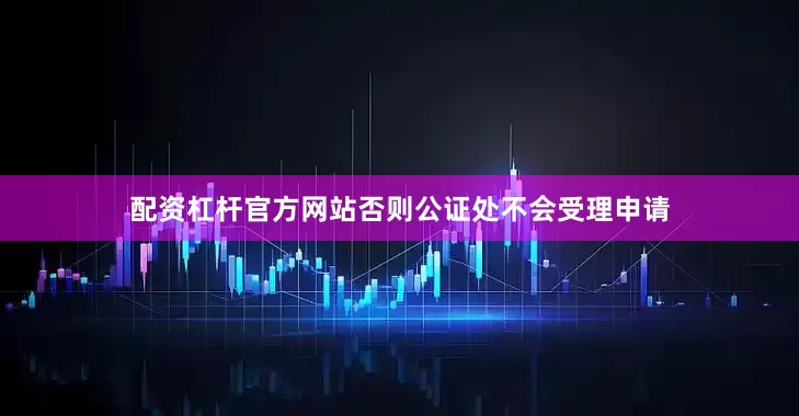 配资杠杆官方网站否则公证处不会受理申请