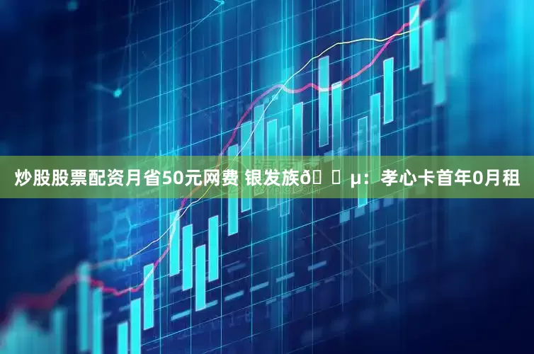 炒股股票配资月省50元网费 银发族👵：孝心卡首年0月租