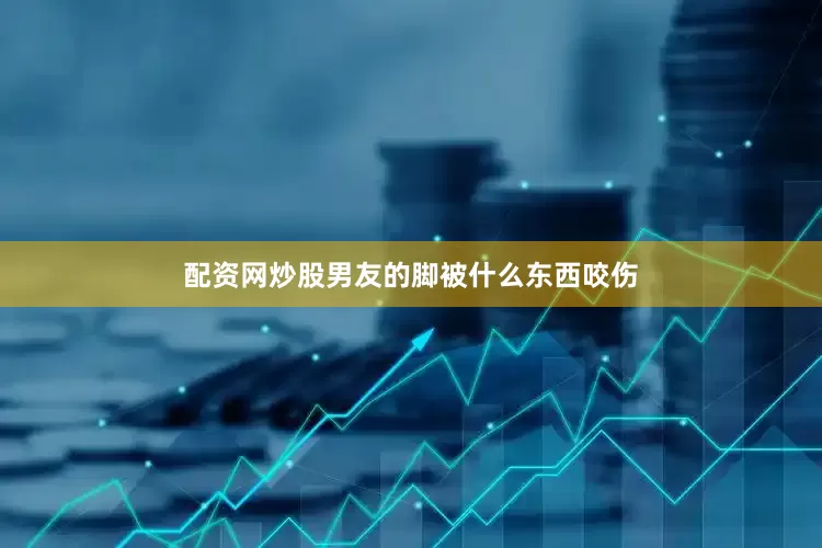 配资网炒股男友的脚被什么东西咬伤